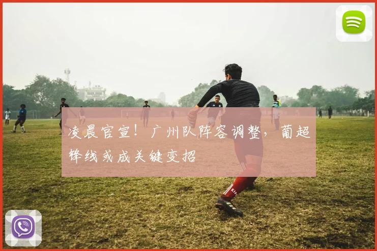 凌晨官宣!广州队阵容调整,葡超锋线或成关键变招