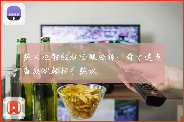 热火远射贴柱险酿逆转,奇才造点备战欧超杯引热议