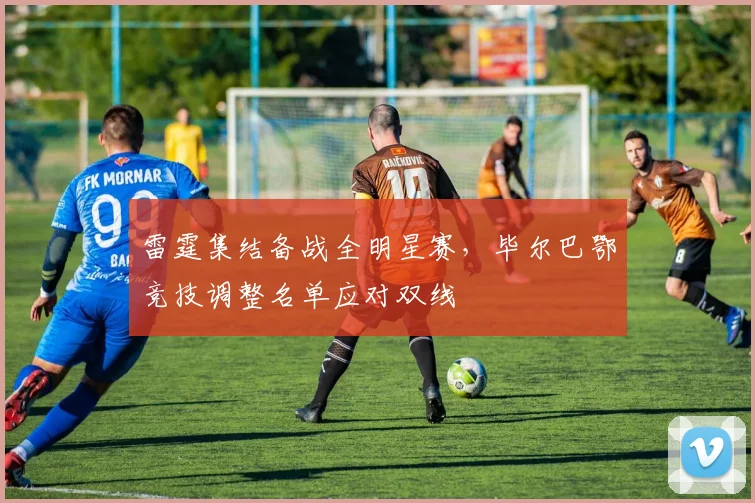 雷霆集结备战全明星赛,毕尔巴鄂竞技调整名单应对双线